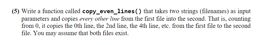 (5) Write a function called copy_even_lines() that takes two strings (filenames) as input
parameters and copies every other line from the first file into the second. That is, counting
from 0, it copies the Oth line, the 2nd line, the 4th line, etc. from the first file to the second
file. You may assume that both files exist.
