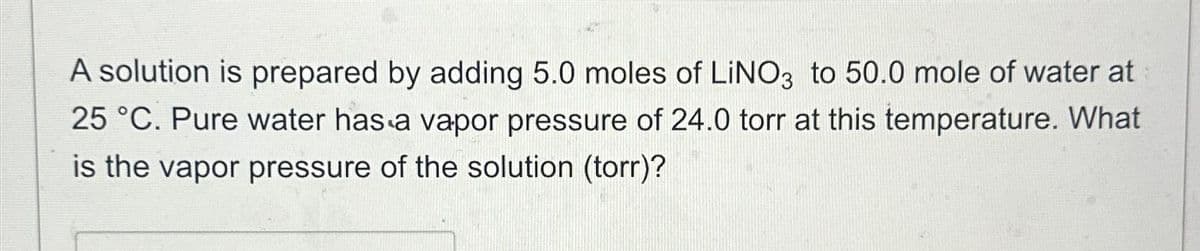 A solution is prepared by adding 5.0 moles of LINO3 to 50.0 mole of water at
25 °C. Pure water has a vapor pressure of 24.0 torr at this temperature. What
is the vapor pressure of the solution (torr)?