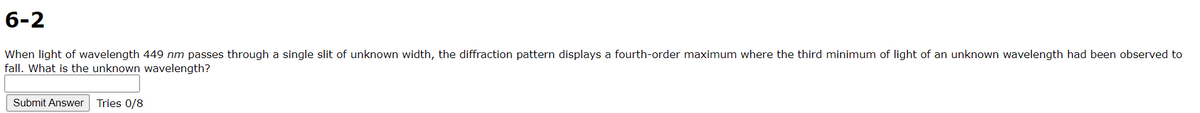 6-2
When light of wavelength 449 nm passes through a single slit of unknown width, the diffraction pattern displays a fourth-order maximum where the third minimum of light of an unknown wavelength had been observed to
fall. What is the unknown wavelength?
Submit Answer
Tries 0/8
