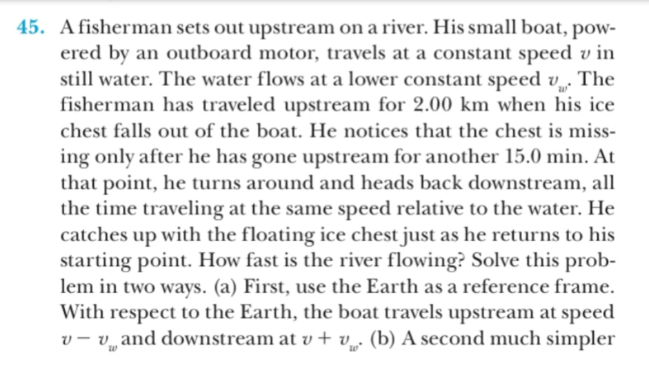 45. Afisherman sets out upstream on a river. His small boat, pow
ered by
still water. The water flows at a lower constant speed v. The
fisherman has traveled upstream for 2.00 km when his ice
chest falls out of the boat. He notices that the chest is miss
an outboard motor, travels at a constant speed v in
ing only after he has gone upstream for another 15.0 min. At
that point, he turns around and heads back downstream, all
the time traveling at the same speed relative to the water. He
catches up with the floating ice chest just as he returns to his
starting point. How fast is the river flowing? Solve this prob-
lem in two ways. (a) First, use the Earth as a reference frame
With respect to the Earth, the boat travels upstream at speed
v- and downstream at v + v (b) A second much simpler
