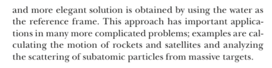 and more elegant solution is obtained by using the water as
the reference frame. This approach has important applica-
tions in many more
culating the motion of rockets and satellites and analyzing
the scattering of subatomic particles from massive targets
complicated problems; examples are cal
