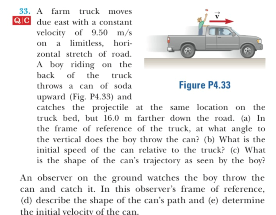 33. A farm
QIC due east with a constant
truck moves
velocity of 9.50 m/s
on a limitless, hori-
zontal stretch of road.
A boy riding on the
truck
back
of
the
Figure P4.33
throws a can of soda
upward (Fig. P4.33) and
catches the
projectile at the same location on the
truck bed, but 16.0 m farther down the road. (a) In
the frame of reference of the truck, at what angle to
the vertical does the boy throw the can? (b) What is the
initial speed of the can relative to the truck? (c) What
as seen by the boy?
is the shape of the can's trajectory
An observer on the ground watches the boy throw the
can and catch it. In this observer's frame of reference,
(d) describe the shape of the can's path and (e) determine
the initial velocity of the can
