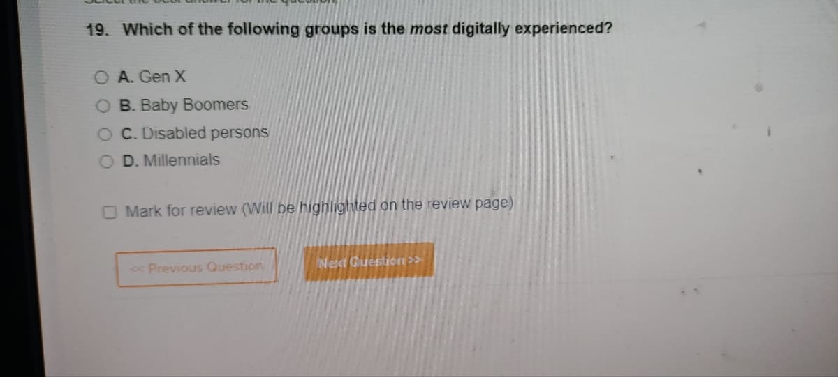 19. Which of the following groups is the most digitally experienced?
O A. Gen X
O B. Baby Boomers
OC. Disabled persons
D. Millennials
Mark for review (Will be highlighted on the review page)
<< Previous Question
Next Question >>