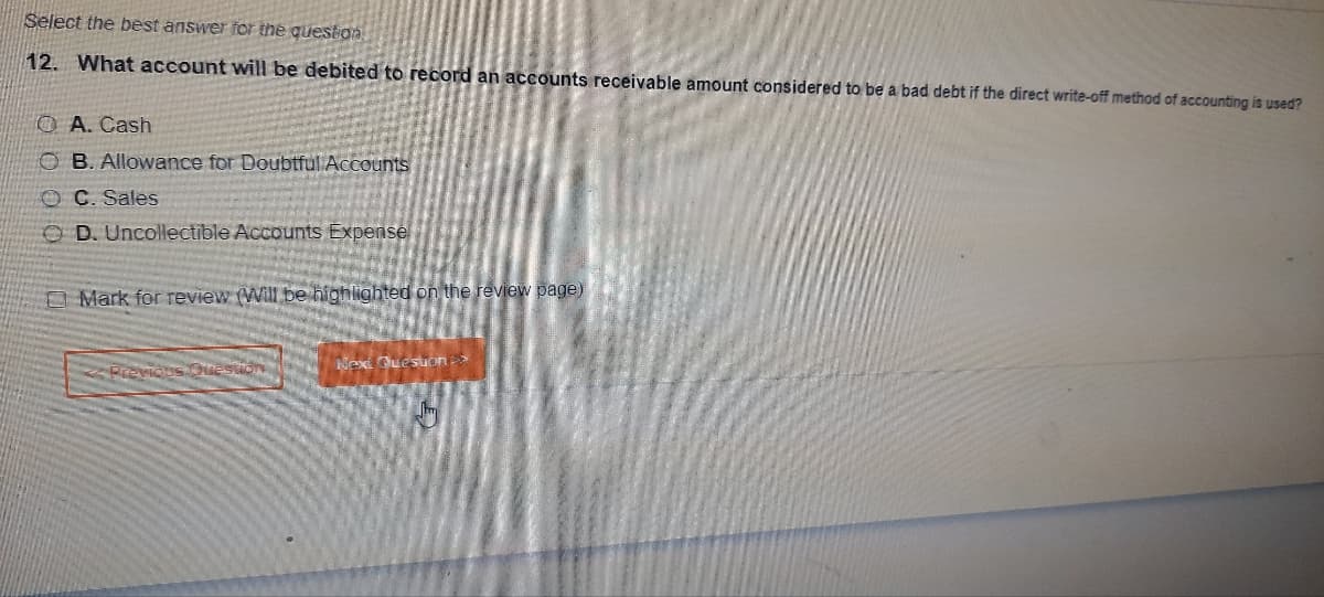 Select the best answer for the question
12. What account will be debited to record an accounts receivable amount considered to be a bad debt if the direct write-off method of accounting is used?
O A. Cash
OB. Allowance for Doubtful Accounts
OC. Sales
OD. Uncollectible Accounts Expense
Mark for review (Will be highlighted on the review page)
revious Questio
Next Question >>
Jm