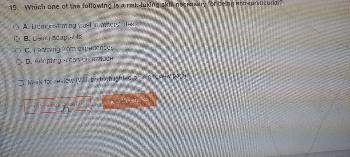 19. Which one of the following is a risk-taking skill necessary for being entrepreneurial?
O A. Demonstrating trust in others' ideas
O B. Being adaptable
O C. Learning from experiences
OD. Adopting a can-do attitude
Mark for review (Will be highlighted on the review page,
< Previous nuestion!!
Next Quento! D
