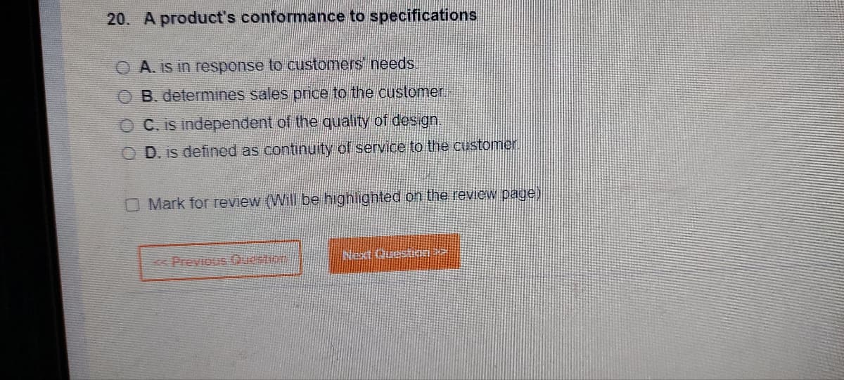 20. A product's conformance to specifications
A. is in response to customers' needs.
OB. determines sales price to the customer.
OC. is independent of the quality of design.
O D. is defined as continuity of service to the customer
O Mark for review (Will be highlighted on the review page)
<<Previous Question
Next Question