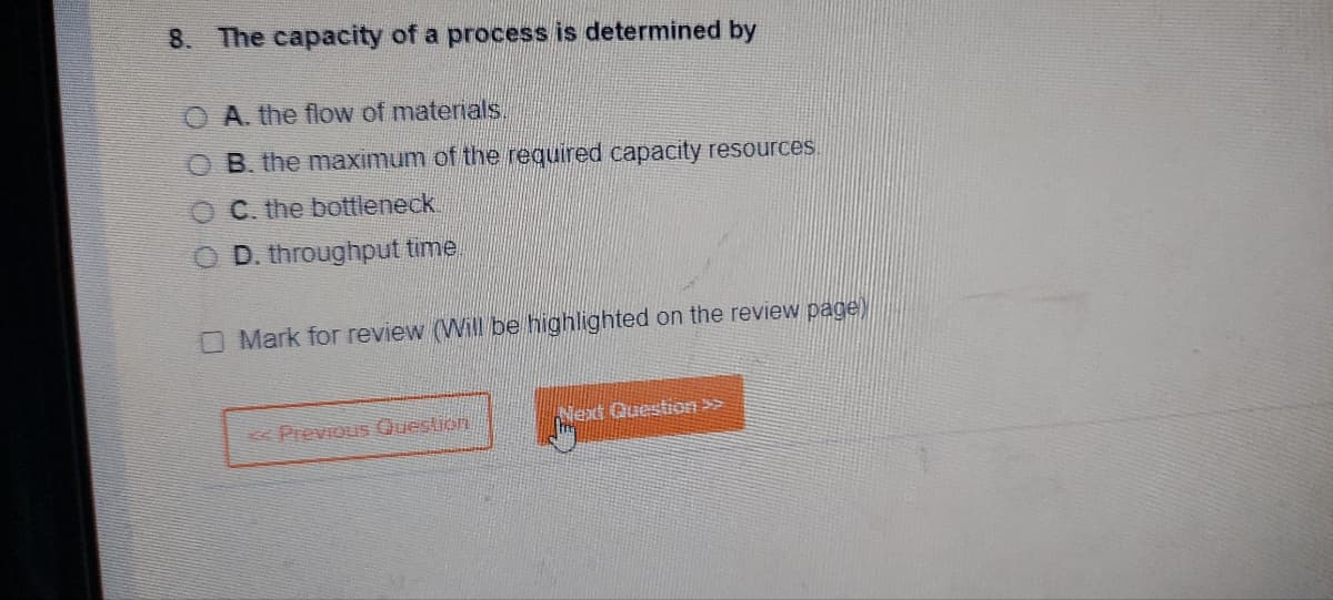 8. The capacity of a process is determined by
A. the flow of materials.
B. the maximum of the required capacity resources.
C. the bottleneck.
OD. throughput time
O Mark for review (Will be highlighted on the review page)
< Previous Question
Next Question >>