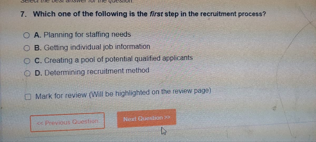7. Which one of the following is the first step in the recruitment process?
O A. Planning for staffing needs
OB. Getting individual job information
C. Creating a pool of potential qualified applicants
D. Determining recruitment method
Mark for review (Will be highlighted on the review page)
Previous Question
Next Question >>