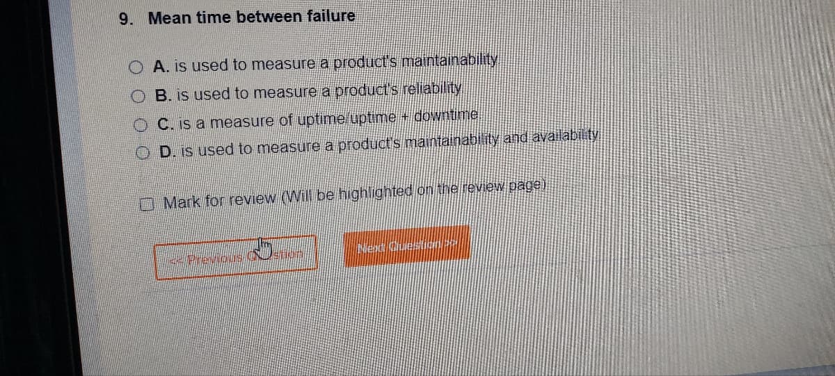 9. Mean time between failure
O A. is used to measure a product's maintainability
OB. is used to measure a product's reliability
OC. is a measure of uptime uptime + downtime
OD. is used to measure a product's maintainability and availability
Mark for review (Will be highlighted on the review page)
<< Previous Ustion
Next Que