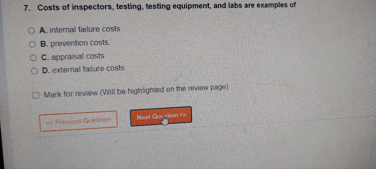 7. Costs of inspectors, testing, testing equipment, and labs are examples of
O A. internal failure costs
O B. prevention costs.
O C. appraisal costs.
OD. external failure costs.
Mark for review (Will be highlighted on the review page)
Next Question >>