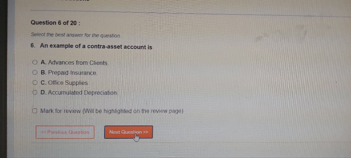 Question 6 of 20:
Select the best answer for the question.
6. An example of a contra-asset account is
OA. Advances from Clients.
O B. Prepaid Insurance.
OC. Office Supplies
D. Accumulated Depreciation.
Mark for review (Will be highlighted on the review page)
* Previous Question
Next Question >>