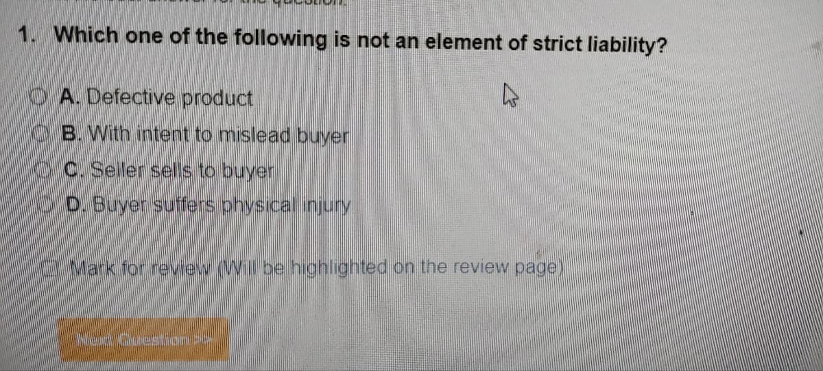1. Which one of the following is not an element of strict liability?
A
A. Defective product
B. With intent to mislead buyer
C. Seller sells to buyer
D. Buyer suffers physical injury
2 Mark for review (Will be highlighted on the review page)
Ned Question >>