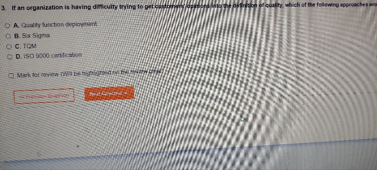 3. If an organization is having difficulty trying to get customers' opinions into the definition of quality, which of the following approaches wo
OA. Quality function deployment
OB. Six Sigma
OC. TQM
OD. ISO 9000 certification
Mark for review (Will be highlighted on the review page)
Previdns Question
Next Question