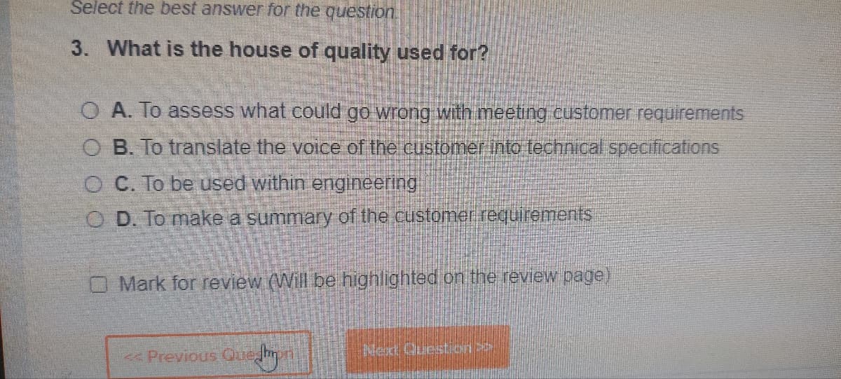 Select the best answer for the question.
3. What is the house of quality used for?
O A. To assess what could go wrong with meeting customer requirements
O B. To translate the voice of the customer into technical specifications
OC. To be used within engineering
OD. To make a summary of the customer requirements
Mark for review (Will be highlighted on the review page)
Previous Queshmon
Que Jhpr
Next Question is