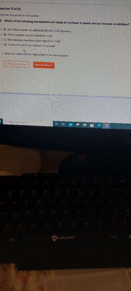uestion 15 of 20:
elect the best answer for the question.
5. Which of the following transactions will cause an increase in assets and an increase in liabilities?
OA. John Klein invests an additional $2,000 in his business.
OB. Office supplies are purchased for cash
O C. Merchandise inventory is purchased on credit
O D. Goods are sold to a customer on account
A
Mark for review (Will be highlighted on the review page)
<< Previous Question
Alt
Next Question >>
N
HAJAAN
M
Alt Gr
A