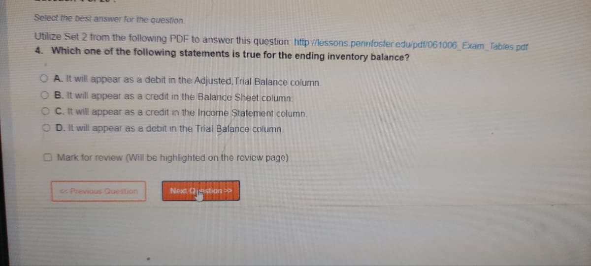 Select the best answer for the question.
Utilize Set 2 from the following PDF to answer this question: http://lessons.pennfoster edu/pdf/061006_Exam_Tables.pdf
4. Which one of the following statements is true for the ending inventory balance?
*.
O A. It will appear as a debit in the Adjusted, Trial Balance column.
B. It will appear as a credit in the Balance Sheet column
OC. It will appear as a credit in the Income Statement column.
OD. It will appear as a debit in the Trial Balance column.
O Mark for review (Will be highlighted on the review page)
<< Previous Question
Next Question >>