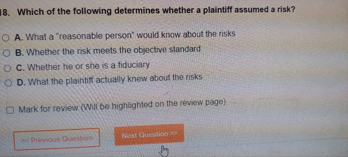 18. Which of the following determines whether a plaintiff assumed a risk?
O A. What a "reasonable person" would know about the risks
OB. Whether the risk meets the objective standard
O C. Whether he or she is a fiduciary
OD. What the plaintiff actually knew about the risks
Mark for review (Will be highlighted on the review page)
Previous Question
Next Question >
Jhy