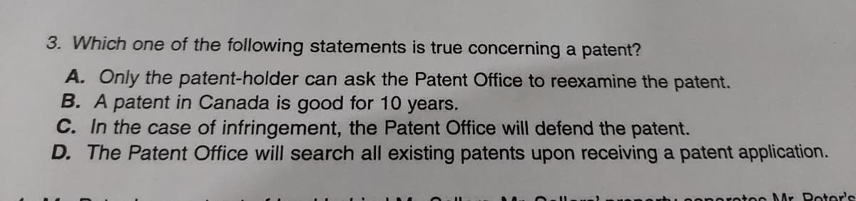 3. Which one of the following statements is true concerning a patent?
A. Only the patent-holder can ask the Patent Office to reexamine the patent.
B. A patent in Canada is good for 10 years.
C. In the case of infringement, the Patent Office will defend the patent.
D. The Patent Office will search all existing patents upon receiving a patent application.
protoc Mr Poter's