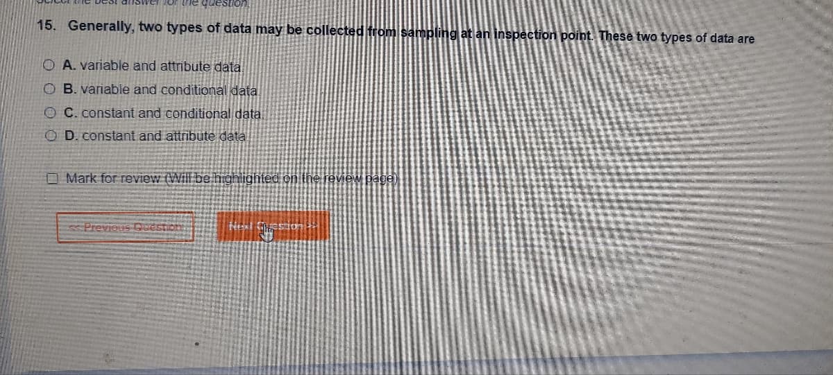 the question
15. Generally, two types of data may be collected from sampling at an inspection point. These two types of data are
OA. variable and attribute data!
OB. variable and conditional data.
OC. constant and conditional data.
OD. constant and attribute data
Mark for review (Will be highlighted on the review page)
<< Previous Ques
Heat Question