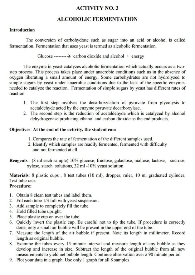 ACTIVITY NO. 3
ALCOHOLIC FERMENTATION
Introduction
The conversion of carbohydrate such as sugar into an acid or alcohol is called
fermentation. Fermentation that uses yeast is termed as alcoholic fermentation,
Glucose -----→ carbon dioxide and alcohol + energy
The enzyme in yeast catalyzes alcoholic fermentation which actually occurs as a two-
step process. This process takes place under anaerobic conditions such as in the absence of
oxygen liberating a small amount of energy. Some carbohydrates are not hydrolyzed to
simple sugars by yeast under anaerobic conditions due to the lack of the specific enzymes
needed to catalyze the reaction. Fermentation of simple sugars by yeast has different rates of
reaction.
1. The first step involves the decarboxylation of pyruvate from glycolysis to
acetaldehyde acted by the enzyme pyruvate decarboxylase.
2. The second step is the reduction of acetaldehyde which is catalyzed by alcohol
dehydrogenase producing ethanol and carbon dioxide as the end products.
Objectives: At the end of the activity, the student can:
1. Compares the rate of fermentation of the different samples used.
2. Identify which samples are readily fermented, fermented with difficulty
and not fermented at all.
Reagents: (8 ml each sample) 10% glucose, fructose, galactose, maltose, lactose, sucrose,
xylose, starch solutions, 32 ml - 10% yeast solution
Materials: 8 plastic cups, 8 test tubes (10 ml), dropper, ruler, 10 ml graduated cylinder,
Test tube rack
Procedure:
1. Obtain 8 clean test tubes and label them.
2. Fill each tube 1/3 full with yeast suspension.
3. Add sample to completely fill the tube.
4. Hold filled tube upright.
5. Place plastic cup on over the tube.
6. Quickly invert the plastic cup. Be careful not to tip the tube. If procedure is correctly
done, only a small air bubble will be present in the upper end of the tube.
7. Measure the length of the air bubble if present. Note its length in millimeter. Record
length as original bubble.
8. Examine the tubes every 15 minute interval and measure length of any bubble as they
develop and increase in size. Subtract the length of the original bubble from all new
measurements to yield net bubble length. Continue observation over a 90 minute period.
9. Plot your data in a graph. Use only I graph for all 8 samples
