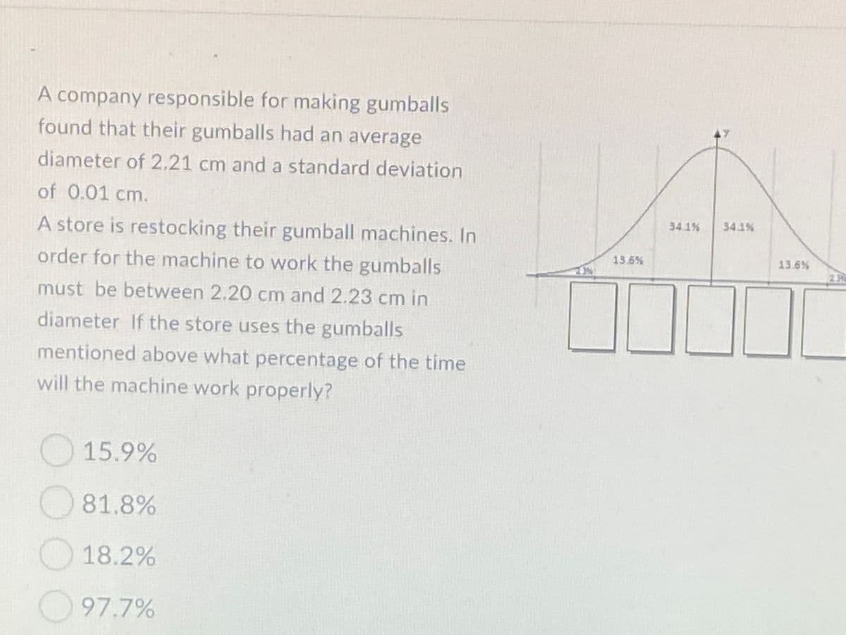 A company responsible for making gumballs
found that their gumballs had an average
diameter of 2.21 cm and a standard deviation
of 0.01 cm.
34.1%
34.1%
A store is restocking their gumball machines. In
13.6%
13.6%
order for the machine to work the gumballs
23
must be between 2.20 cm and 2.23 cm in
diameter If the store uses the gumballs
mentioned above what percentage of the time
will the machine work properly?
15.9%
81.8%
18.2%
97.7%
