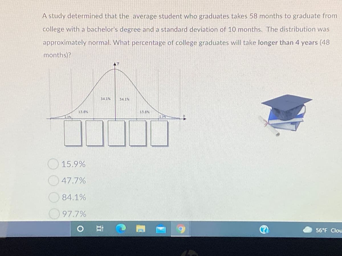 A study determined that the average student who graduates takes 58 months to graduate from
college with a bachelor's degree and a standard deviation of 10 months. The distribution was
approximately normal. What percentage of college graduates will take longer than 4 years (48
months)?
34.1%
34.1%
13.6%
15.6%
83%
23
15.9%
47.7%
O84.1%
97.7%
56°F Clou
