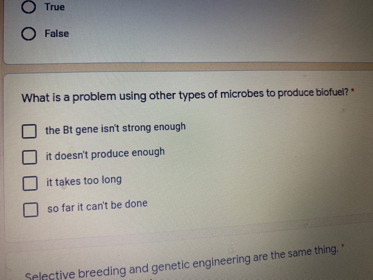 O True
O False
What is a problem using other types of microbes to produce biofuel? *
the Bt gene isn't strong enough
it doesn't produce enough
it takes too long
so far it can't be done
Selective breeding and genetic engineering are the same thing. *
