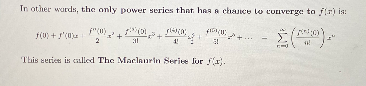 In other words, the only power series that has a chance to converge to f(x) is:
f"(0)
f(3) (0)
f(4) (0)4
f(5) (0) 5 +. .
f(n) (0)
,3
f(0) + f'(0)x +
%3D
3!
4!
5!
n!
n=0
This series is called The Maclaurin Series for f(x).
