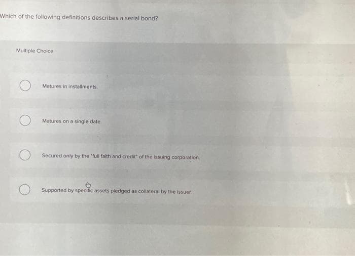 Which of the following definitions describes a serial bond?
Multiple Choice
Matures in installments.
O
Matures on a single date.
Secured only by the "full faith and credit" of the issuing corporation.
Supported by specific assets pledged as collateral by the issuer.