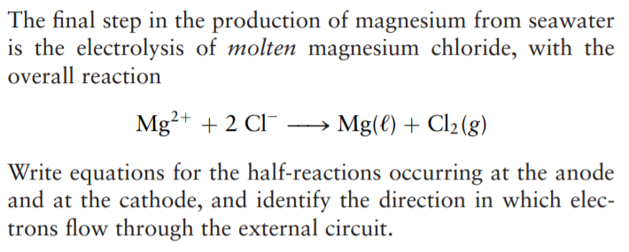 The final step in the production of magnesium from seawater
is the electrolysis of molten magnesium chloride, with the
overall reaction
Mg²+ + 2 CI¯ –→ Mg(€) + Cl2(g)
Write equations for the half-reactions occurring at the anode
and at the cathode, and identify the direction in which elec-
trons flow through the external circuit.
