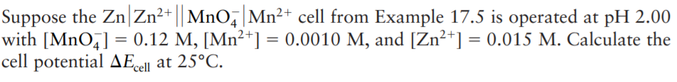 Suppose the Zn|Zn²+ || MnO,|Mn²+ cell from Example 17.5 is operated at pH 2.00
with [MnO,] = 0.12 M, [Mn²+] = 0.0010 M, and [Zn²*] = 0.015 M. Calculate the
cell potential AE«
%3D
ell at 25°C.
