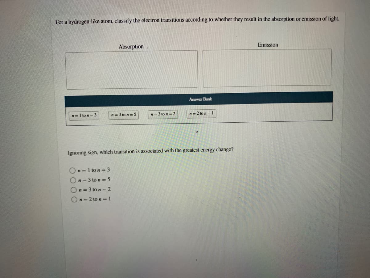 For a hydrogen-like atom, classify the electron transitions according to whether they result in the absorption or emission of light.
Absorption
Emission
Answer Bank
n=I to n=3
n= 3 to n = 5
n= 3 to n=2
n= 2 to n =I
Ignoring sign, which transition is associated with the greatest energy change?
On = 1 to n = 3
On = 3 to n = 5
On=3 to n= 2
n 2 to n = 1
