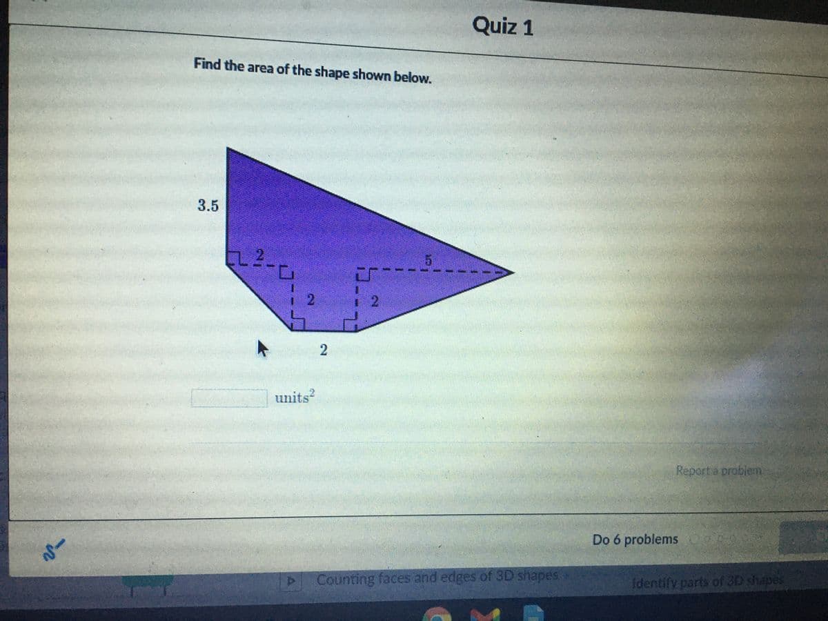 Quiz 1
Find the area of the shape shown below.
3.5
L2.
2.
units?
Report a problen
Do 6 problems O0
Counting faces and edges of 3D shapes
identify parts of 3D shapes
