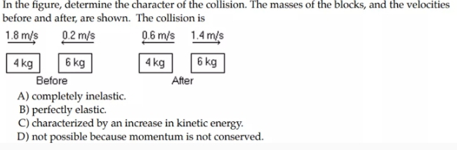 In the figure, determine the character of the collision. The masses of the blocks, and the velocities
before and after, are shown. The collision is
1.8 m/s
0.2 m/s
0.6 m/s 1.4 m/s
4 kg
6 kg
4 kg
6 kg
Before
After
A) completely inelastic.
B) perfectly elastic.
C) characterized by an increase in kinetic energy.
D) not possible because momentum is not conserved.
