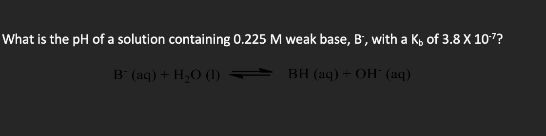 What is the pH of a solution containing 0.225 M weak base, B', with a K, of 3.8 X 10-7?
B (aq) + H,O (1)
BH (aq) + OH (aq)
