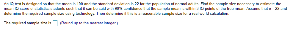 An IQ test is designed so that the mean is 100 and the standard deviation is 22 for the population of normal adults. Find the sample size necessary to estimate the
mean IQ score of statistics students such that it can be said with 90% confidence that the sample mean is within 3 IQ points of the true mean. Assume that o = 22 and
determine the required sample size using technology. Then determine if this is a reasonable sample size for a real world calculation.
The required sample size is|. (Round up to the nearest integer.)
