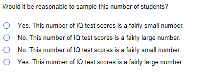 Would it be reasonable to sample this number of students?
O Yes. This number of IQ test scores is a fairly small number.
O No. This number of IQ test scores is a fairly large number.
O No. This number of IQ test scores is a fairly small number.
O Yes. This number of IQ test scores is a fairly large number.
