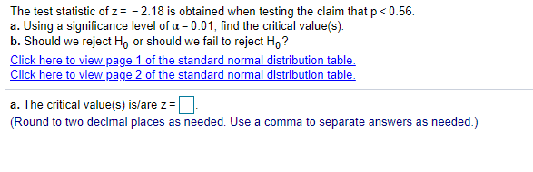 The test statistic of z= - 2.18 is obtained when testing the claim that p < 0.56.
a. Using a significance level of a = 0.01, find the critical value(s).
b. Should we reject Ho or should we fail to reject H, ?
Click here to view page 1 of the standard normal distribution table.
Click here to view page 2 of the standard normal distribution table.
a. The critical value(s) is/are z=
(Round to two decimal places as needed. Use a comma to separate answers as needed.)
