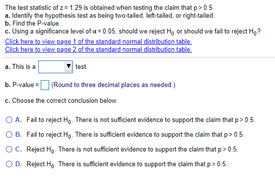 The test statistic of z = 1.29 is obtained when testing the claim that p> 0.5.
a. Identify the hypothesis test as being two-tailed, left-tailed, or right-tailed.
b. Find the P-value.
c. Using a significance level of a = 0.05, should we reject Ho or should we fail to reject H,?
Click here to view page 1 of the standard normal distribution table.
Click here to view page 2 of the standard normal distribution table.
a. This is a
test.
b. P-value =
(Round to three decimal places as needed.)
c. Choose the correct conclusion below.
O A. Fail to reject Ho. There is not sufficient evidence to support the claim that p> 0.5.
O B. Fail to reject Ho. There is sufficient evidence to support the claim that p> 0.5.
OC. Reject Ho. There is not sufficient evidence to support the claim that p > 0.5.
O D. Reject Ho- There is sufficient evidence to support the claim that p> 0.5.
