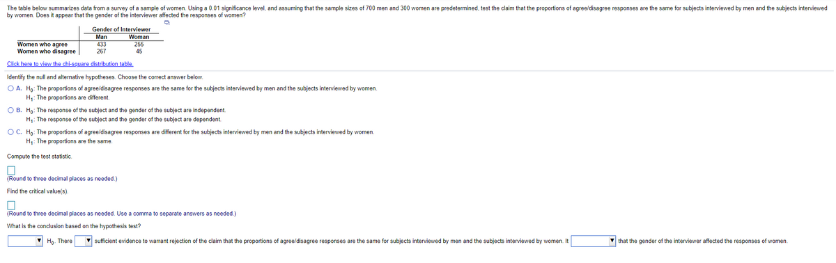 The table below summarizes data from a survey of a sample of women. Using a 0.01 significance level, and assuming that the sample sizes of 700 men and 300 women are predetermined, test the claim that the proportions of agree/disagree responses are the same for subjects interviewed by men and the subjects interviewed
by women. Does it appear that the gender of the interviewer affected the responses of women?
Gender of Interviewer
Woman
255
Man
Women who agree
Women who disagree
433
267
45
Click here to view the chi-square distribution table,
Identify the null and alternative hypotheses. Choose the correct answer below.
O A. Ho: The proportions of agree/disagree responses are the same for the subjects interviewed by men and the subjects interviewed by women.
H1: The proportions are different.
O B. Ho: The response of the subject and the gender of the subject are independent.
H;: The response of the subject and the gender of the subject are dependent.
O C. Ho: The proportions of agree/disagree responses are different for the subjects interviewed by men and the subjects interviewed by women.
H;: The proportions are the same.
Compute the test statistic.
(Round to three decimal places as needed.)
Find the critical value(s).
(Round to three decimal places as needed. Use a comma to separate answers as needed.)
What is the conclusion based on the hypothesis test?
V Họ. There
V sufficient evidence to warrant rejection of the claim that the proportions of agree/disagree responses are the same for subjects interviewed by men and the subjects interviewed by women. It
V that the gender of the interviewer affected the responses of women.
