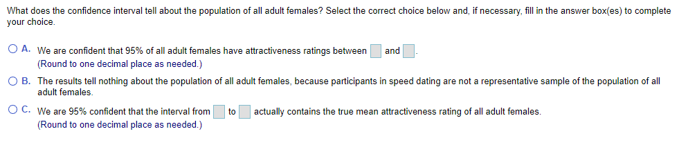 What does the confidence interval tell about the population of all adult females? Select the correct choice below and, if necessary, fill in the answer box(es) to complete
your choice.
O A. We are confident that 95% of all adult females have attractiveness ratings between
and
(Round to one decimal place as needed.)
O B. The results tell nothing about the population of all adult females, because participants in speed dating are not a representative sample of the population of all
adult females.
O C. We are 95% confident that the interval from
to
actually contains the true mean attractiveness rating of all adult females.
(Round to one decimal place as needed.)
