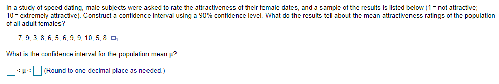 In a study of speed dating, male subjects were asked to rate the attractiveness of their female dates, and a sample of the results is listed below (1= not attractive;
10 = extremely attractive). Construct a confidence interval using a 90% confidence level. What do the results tell about the mean attractiveness ratings of the population
of all adult females?
7, 9, 3, 8, 6, 5, 6, 9, 9, 10, 5, 8 D
What is the confidence interval for the population mean p?
O<µ<O (Round to one decimal place as needed.)
