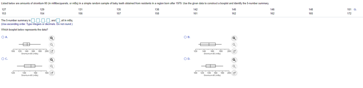 Listed below are amounts of strontium-90 (in millibecquerels, or mBg) in a simple random sample of baby teeth obtained from residents in a region born after 1979. Use the given data to construct a boxplot and identify the 5-number summary.
127
129
131
135
138
142
145
146
148
151 D
153
154
156
157
158
161
162
162
165
172
The 5-number summary is | | and all in mBq.
(Use ascending order. Type integers or decimals. Do not round.)
Which boxplot below represents the data?
O A.
O B.
100
120 140
160
180 200
140
160
180
200 A
120
Strontium-00 (mBq)
Strontium-00 (mBg)
OC.
OD.
120
140
160
180 C
100
120 140 16o 180 200
Strontium-90 (mBq)
Strontium-90 (mBq)
