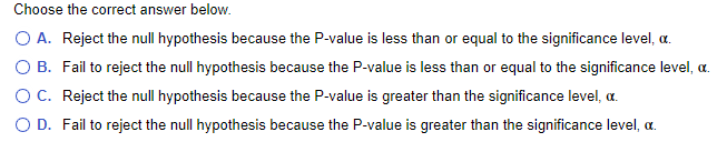 Choose the correct answer below.
O A. Reject the null hypothesis because the P-value is less than or equal to the significance level, a.
O B. Fail to reject the null hypothesis because the P-value is less than or equal to the significance level, a.
OC. Reject the null hypothesis because the P-value is greater than the significance level, a.
D. Fail to reject the null hypothesis because the P-value is greater than the significance level, a.
