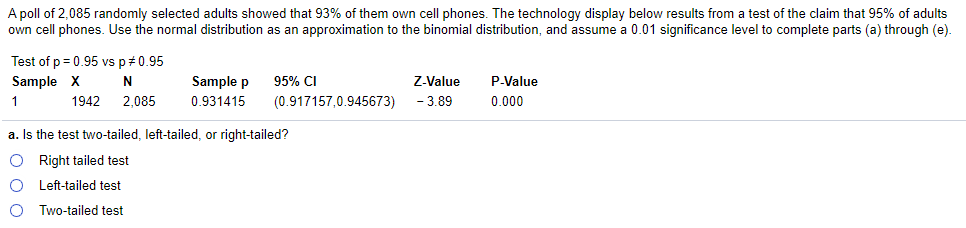 A poll of 2,085 randomly selected adults showed that 93% of them own cell phones. The technology display below results from a test of the claim that 95% of adults
own cell phones. Use the normal distribution as an approximation to the binomial distribution, and assume a 0.01 significance level to complete parts (a) through (e).
Test of p = 0.95 vs p#0.95
Sample X
N
Sample p
95% CI
Z-Value
P-Value
1
1942
2,085
0.931415
(0.917157,0.945673)
- 3.89
0.000
a. Is the test two-tailed, left-tailed, or right-tailed?
O Right tailed test
Left-tailed test
Two-tailed test
