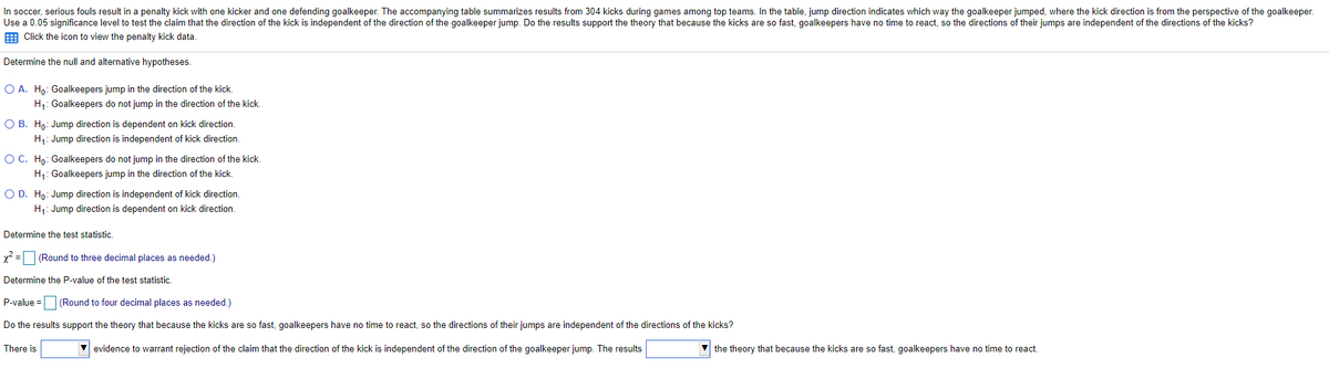 In soccer, serious fouls result in a penalty kick with one kicker and one defending goalkeeper. The accompanying table summarizes results from 304 kicks during games among top teams. In the table, jump direction indicates which way the goalkeeper jumped, where the kick direction is from the perspective of the goalkeeper.
Use a 0.05 significance level to test the claim that the direction of the kick is independent of the direction of the goalkeeper jump. Do the results support the theory that because the kicks are so fast, goalkeepers have no time to react, so the directions of their jumps are independent of the directions of the kicks?
E Click the icon to view the penalty kick data.
Determine the null and alternative hypotheses.
O A. Ho: Goalkeepers jump in the direction of the kick.
H: Goalkeepers do not jump in the direction of the kick,
O B. Ho: Jump direction is dependent on kick direction.
H1: Jump direction is independent of kick direction.
OC. Họ: Goalkeepers do not jump in the direction of the kick.
H: Goalkeepers jump in the direction of the kick.
O D. Ho: Jump direction is independent of kick direction.
H: Jump direction is dependent on kick direction.
Determine the test statistic.
x = (Round to three decimal places as needed.)
Determine the P-value of the test statistic.
P-value =
(Round to four decimal places as needed.)
Do the results support the theory that because the kicks are so fast, goalkeepers have no time to react, so the directions of their jumps are independent of the directions of the kicks?
There is
evidence to warrant rejection of the claim that the direction of the kick is independent of the direction of the goalkeeper jump. The results
the theory that because the kicks are so fast, goalkeepers have no time to react.
