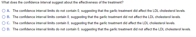 What does the confidence interval suggest about the effectiveness of the treatment?
O A. The confidence interval limits do not contain 0, suggesting that the garlic treatment did affect the LDL cholesterol levels.
O B. The confidence interval limits contain 0, suggesting that the garlic treatment did not affect the LDL cholesterol levels.
OC. The confidence interval limits contain 0, suggesting that the garlic treatment did affect the LDL cholesterol levels.
O D. The confidence interval limits do not contain 0, suggesting that the garlic treatment did not affect the LDL cholesterol levels.
