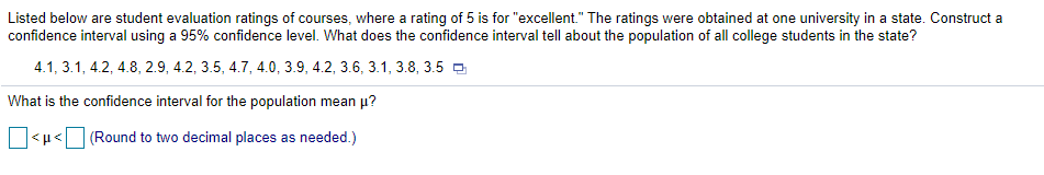 Listed below are student evaluation ratings of courses, where a rating of 5 is for "excellent." The ratings were obtained at one university in a state. Construct a
confidence interval using a 95% confidence level. What does the confidence interval tell about the population of all college students in the state?
4.1, 3.1, 4.2, 4.8, 2.9, 4.2, 3.5, 4.7, 4.0, 3.9, 4.2, 3.6, 3.1, 3.8, 3.5 a
What is the confidence interval for the population mean p?
(Round to two decimal places as needed.)
