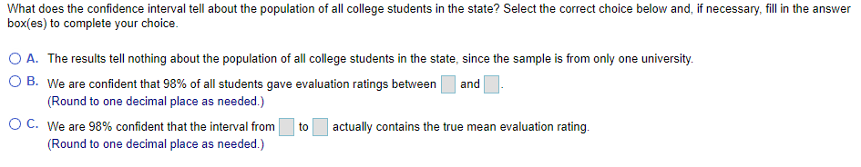 What does the confidence interval tell about the population of all college students in the state? Select the correct choice below and, if necessary, fill in the answer
box(es) to complete your choice.
O A. The results tell nothing about the population of all college students in the state, since the sample is from only one university.
O B. We are confident that 98% of all students gave evaluation ratings between
and
(Round to one decimal place as needed.)
O C. We are 98% confident that the interval from
actually contains the true mean evaluation rating.
to
(Round to one decimal place as needed.)
