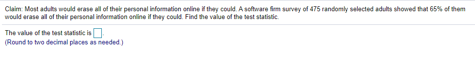 Claim: Most adults would erase all of their personal information online if they could. A software firm survey of 475 randomly selected adults showed that 65% of them
would erase all of their personal information online if they could. Find the value of the test statistic.
The value of the test statistic is
(Round to two decimal places as needed.)
